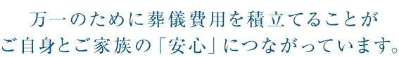 万一のために葬儀費用を積立てることがご自身とご家族の「安心」につながっています。