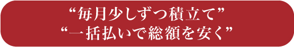 “毎月少しずつ積立て”“一括払いで総額を安く