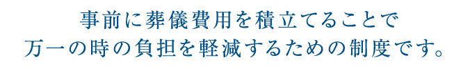 事前に葬儀費用を積立てることで
万一の時の負担を軽減するための制度です。