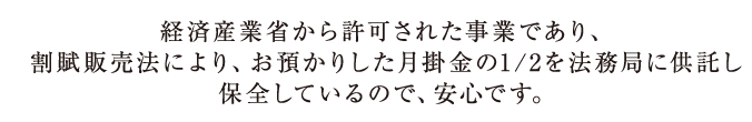 経済産業省から許可された事業であり、
割賦販売法により、お預かりした月掛金の1/2を法務局に供託し保全しているので、安心です。