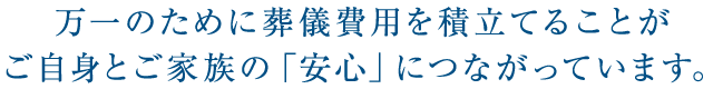 万一のために葬儀費用を積立てることがご自身とご家族の「安心」につながっています。