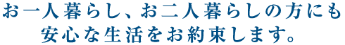 お一人暮らし、お二人暮らしの方にも安心な生活をお約束します。