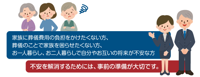 家族に葬儀費用の負担をかけたくない方、葬儀のことで家族を困らせたくない方、お一人暮らし、お二人暮らしで自分やお互いの将来が不安な方。不安を解消するためには、事前の準備が大切です。